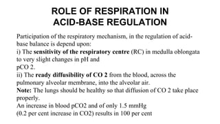 ROLE OF RESPIRATION IN
ACID-BASE REGULATION
Participation of the respiratory mechanism, in the regulation of acid-
base balance is depend upon:
i) The sensitivity of the respiratory centre (RC) in medulla oblongata
to very slight changes in pH and
pCO 2.
ii) The ready diffusibility of CO 2 from the blood, across the
pulmonary alveolar membrane, into the alveolar air.
Note: The lungs should be healthy so that diffusion of CO 2 take place
properly.
An increase in blood pCO2 and of only 1.5 mmHg
(0.2 per cent increase in CO2) results in 100 per cent
 