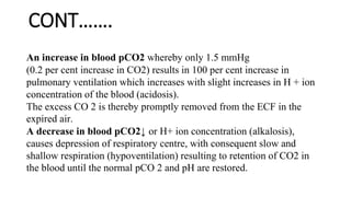 CONT…….
An increase in blood pCO2 whereby only 1.5 mmHg
(0.2 per cent increase in CO2) results in 100 per cent increase in
pulmonary ventilation which increases with slight increases in H + ion
concentration of the blood (acidosis).
The excess CO 2 is thereby promptly removed from the ECF in the
expired air.
A decrease in blood pCO2↓ or H+ ion concentration (alkalosis),
causes depression of respiratory centre, with consequent slow and
shallow respiration (hypoventilation) resulting to retention of CO2 in
the blood until the normal pCO 2 and pH are restored.
 