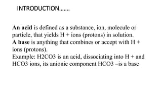 INTRODUCTION…….
An acid is defined as a substance, ion, molecule or
particle, that yields H + ions (protons) in solution.
A base is anything that combines or accept with H +
ions (protons).
Example: H2CO3 is an acid, dissociating into H + and
HCO3 ions, its anionic component HCO3 –is a base
 