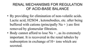 RENAL MECHANISMS FOR REGULATION
OF ACID-BASE BALANCE
• By providing for elimination of non-volatile acids.
Lactic acid, H2SO4 , ketonebodies, etc. after being
buffered with cations (principally Na + ) are first
removed by glomerular filtration.
• Body cannot afford to lose Na + , as its extremely
important. It is recovered in the renal tubules by
reabsorption in exchange of H+ ions which are
secreted.
 
