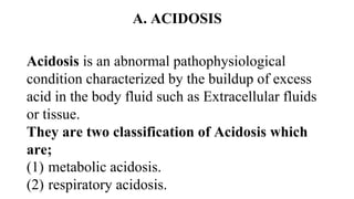 A. ACIDOSIS
Acidosis is an abnormal pathophysiological
condition characterized by the buildup of excess
acid in the body fluid such as Extracellular fluids
or tissue.
They are two classification of Acidosis which
are;
(1) metabolic acidosis.
(2) respiratory acidosis.
 
