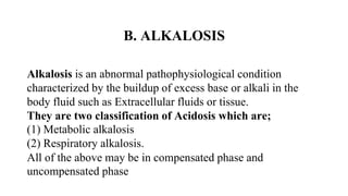 B. ALKALOSIS
Alkalosis is an abnormal pathophysiological condition
characterized by the buildup of excess base or alkali in the
body fluid such as Extracellular fluids or tissue.
They are two classification of Acidosis which are;
(1) Metabolic alkalosis
(2) Respiratory alkalosis.
All of the above may be in compensated phase and
uncompensated phase
 