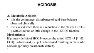 ACIDOSIS
A. Metabolic Acidosis
• It is the commonest disturbance of acid-base balance
observed clinically.
• It is caused when there is a reduction in the plasma HCO3–
↓ with either no or little change in the H2CO3 fraction.
Mechanisms:
If primary deficit of HCO3– occurs the ratio [HCO –3 ]/ [H2
CO3] is decreased, i.e. pH is decreased resulting in metabolic
acidosis (primary bicarbonate deficit).
•
 