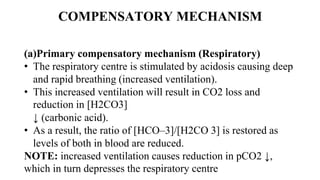 COMPENSATORY MECHANISM
(a)Primary compensatory mechanism (Respiratory)
• The respiratory centre is stimulated by acidosis causing deep
and rapid breathing (increased ventilation).
• This increased ventilation will result in CO2 loss and
reduction in [H2CO3]
↓ (carbonic acid).
• As a result, the ratio of [HCO–3]/[H2CO 3] is restored as
levels of both in blood are reduced.
NOTE: increased ventilation causes reduction in pCO2 ↓,
which in turn depresses the respiratory centre
 