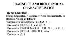 DIAGNOSIS AND BIOCHEMICAL
CHARACTERISTICS
(a)Uncompensated:
If uncompensated, it is characterized biochemically in
plasma or blood as follows:
• Disproportionate decrease in [HCO –3 ] ↓
• Decrease in [H 2CO 3 ] ↓ and pCO2 ↓
• Decrease in total CO 2 content [HCO –3] + [H 2 CO 3]
• Decrease in [HCO–3 ] : [H2CO 3 ] ratio ↓
• Decrease in pH ↓
 