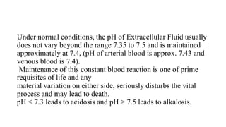Under normal conditions, the pH of Extracellular Fluid usually
does not vary beyond the range 7.35 to 7.5 and is maintained
approximately at 7.4, (pH of arterial blood is approx. 7.43 and
venous blood is 7.4).
Maintenance of this constant blood reaction is one of prime
requisites of life and any
material variation on either side, seriously disturbs the vital
process and may lead to death.
pH < 7.3 leads to acidosis and pH > 7.5 leads to alkalosis.
 