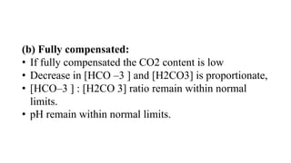 (b) Fully compensated:
• If fully compensated the CO2 content is low
• Decrease in [HCO –3 ] and [H2CO3] is proportionate,
• [HCO–3 ] : [H2CO 3] ratio remain within normal
limits.
• pH remain within normal limits.
 