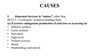 CAUSES
I. Abnormal increase in “anions”, other than
HCO 3 – (“acid-gain” acidosis) resulting from:
(a) Excessive endogenous production of acid ions as occurring in:
• Diabetic acidosis
• Lactic acidosis
• Starvation
• High fever
• Violent exercise
• Shock
• Haemorrhage and anoxia
 