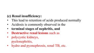 (c) Renal insufficiency:
• This lead to retention of acids produced normally
• Acidosis is commonly observed in the
• terminal stages of nephritis, and
• Destructive renal lesions such as
• polycystic kidneys,
pyelonephritis,
• hydro and pyonephrosis, renal TB, etc.
 