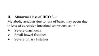 II. Abnormal loss of HCO 3 –:
Metabolic acidosis due to loss of base, may occur due
to loss of excessive intestinal secretions, as in
 Severe diarrhoeas
 Small bowel fistulaes
 Severe biliary fistulaes
 