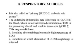 B. RESPIRATORY ACIDOSIS
• It is also called as “primary [H 2CO 3] carbonic acid
excess’’.
• The underlying abnormality here is increase in H2CO3 in
the blood, which follows decreased elimination of CO2 in
the pulmonary alveoli and result in increase in (pCO2 ↑)
This may result from:
1. Breathing air containing abnormally high percentage of
CO 2
2. Conditions in which elimination of CO2 through lungs is
retarded
 