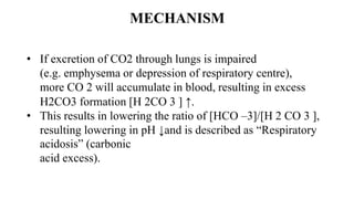 MECHANISM
• If excretion of CO2 through lungs is impaired
(e.g. emphysema or depression of respiratory centre),
more CO 2 will accumulate in blood, resulting in excess
H2CO3 formation [H 2CO 3 ] ↑.
• This results in lowering the ratio of [HCO –3]/[H 2 CO 3 ],
resulting lowering in pH ↓and is described as “Respiratory
acidosis” (carbonic
acid excess).
 