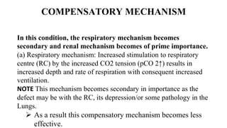COMPENSATORY MECHANISM
In this condition, the respiratory mechanism becomes
secondary and renal mechanism becomes of prime importance.
(a) Respiratory mechanism: Increased stimulation to respiratory
centre (RC) by the increased CO2 tension (pCO 2↑) results in
increased depth and rate of respiration with consequent increased
ventilation.
NOTE This mechanism becomes secondary in importance as the
defect may be with the RC, its depression/or some pathology in the
Lungs.
 As a result this compensatory mechanism becomes less
effective.
 