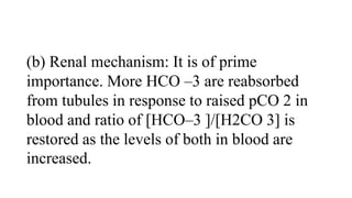 (b) Renal mechanism: It is of prime
importance. More HCO –3 are reabsorbed
from tubules in response to raised pCO 2 in
blood and ratio of [HCO–3 ]/[H2CO 3] is
restored as the levels of both in blood are
increased.
 
