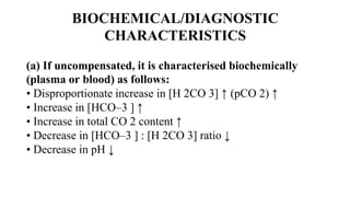 BIOCHEMICAL/DIAGNOSTIC
CHARACTERISTICS
(a) If uncompensated, it is characterised biochemically
(plasma or blood) as follows:
• Disproportionate increase in [H 2CO 3] ↑ (pCO 2) ↑
• Increase in [HCO–3 ] ↑
• Increase in total CO 2 content ↑
• Decrease in [HCO–3 ] : [H 2CO 3] ratio ↓
• Decrease in pH ↓
 