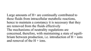 Large amounts of H+ are continually contributed to
these fluids from intracellular metabolic reactions,
hence to maintain a constancy it is necessary that they
are removed from the fluids effectively
The mechanisms of neutrality regulations are
concerned, therefore, with maintaining a state of equili-
brium between production, i.e. introduction of H + ions
and removal of the H + ions.
 