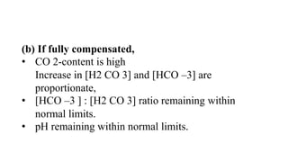 (b) If fully compensated,
• CO 2-content is high
Increase in [H2 CO 3] and [HCO –3] are
proportionate,
• [HCO –3 ] : [H2 CO 3] ratio remaining within
normal limits.
• pH remaining within normal limits.
 