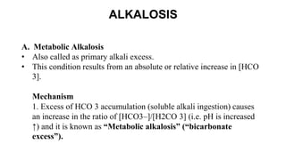 ALKALOSIS
A. Metabolic Alkalosis
• Also called as primary alkali excess.
• This condition results from an absolute or relative increase in [HCO
3].
Mechanism
1. Excess of HCO 3 accumulation (soluble alkali ingestion) causes
an increase in the ratio of [HCO3–]/[H2CO 3] (i.e. pH is increased
↑) and it is known as “Metabolic alkalosis” (“bicarbonate
excess”).
 