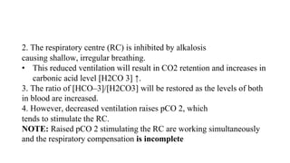 2. The respiratory centre (RC) is inhibited by alkalosis
causing shallow, irregular breathing.
• This reduced ventilation will result in CO2 retention and increases in
carbonic acid level [H2CO 3] ↑.
3. The ratio of [HCO–3]/[H2CO3] will be restored as the levels of both
in blood are increased.
4. However, decreased ventilation raises pCO 2, which
tends to stimulate the RC.
NOTE: Raised pCO 2 stimulating the RC are working simultaneously
and the respiratory compensation is incomplete
 