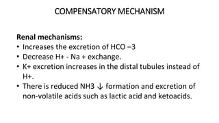 COMPENSATORY MECHANISM
Renal mechanisms:
• Increases the excretion of HCO –3
• Decrease H+ - Na + exchange.
• K+ excretion increases in the distal tubules instead of
H+.
• There is reduced NH3 ↓ formation and excretion of
non-volatile acids such as lactic acid and ketoacids.
 