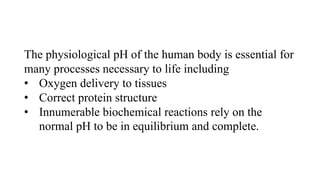 The physiological pH of the human body is essential for
many processes necessary to life including
• Oxygen delivery to tissues
• Correct protein structure
• Innumerable biochemical reactions rely on the
normal pH to be in equilibrium and complete.
 