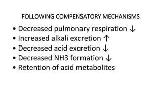 FOLLOWING COMPENSATORY MECHANISMS
• Decreased pulmonary respiration ↓
• Increased alkali excretion ↑
• Decreased acid excretion ↓
• Decreased NH3 formation ↓
• Retention of acid metabolites
 
