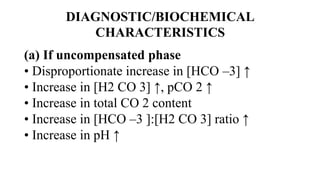 DIAGNOSTIC/BIOCHEMICAL
CHARACTERISTICS
(a) If uncompensated phase
• Disproportionate increase in [HCO –3] ↑
• Increase in [H2 CO 3] ↑, pCO 2 ↑
• Increase in total CO 2 content
• Increase in [HCO –3 ]:[H2 CO 3] ratio ↑
• Increase in pH ↑
 
