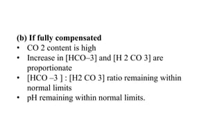 (b) If fully compensated
• CO 2 content is high
• Increase in [HCO–3] and [H 2 CO 3] are
proportionate
• [HCO –3 ] : [H2 CO 3] ratio remaining within
normal limits
• pH remaining within normal limits.
 