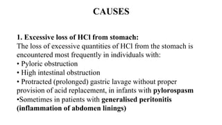 CAUSES
1. Excessive loss of HCl from stomach:
The loss of excessive quantities of HCl from the stomach is
encountered most frequently in individuals with:
• Pyloric obstruction
• High intestinal obstruction
• Protracted (prolonged) gastric lavage without proper
provision of acid replacement, in infants with pylorospasm
•Sometimes in patients with generalised peritonitis
(inflammation of abdomen linings)
 