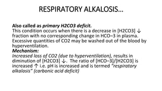RESPIRATORY ALKALOSIS…
Also called as primary H2CO3 deficit.
This condition occurs when there is a decrease in [H2CO3] ↓
fraction with no corresponding change in HCO–3 in plasma.
Excessive quantities of CO2 may be washed out of the blood by
hyperventilation.
Mechanism:
Increased loss of CO2 (due to hyperventilation), results in
diminution of [H2CO3] ↓. The ratio of [HCO–3]/[H2CO3] is
increased ↑ i.e. pH is increased and is termed “respiratory
alkalosis” (carbonic acid deficit)
 