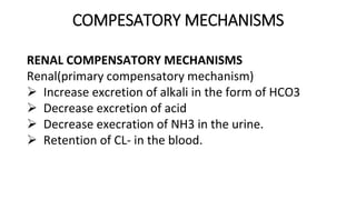 COMPESATORY MECHANISMS
RENAL COMPENSATORY MECHANISMS
Renal(primary compensatory mechanism)
 Increase excretion of alkali in the form of HCO3
 Decrease excretion of acid
 Decrease execration of NH3 in the urine.
 Retention of CL- in the blood.
 