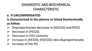 DIAGNOSTIC AND BIOCHEMICAL
CHARACTERISTIC
a. If UNCOMPENSATED
is characterized in the plasma or blood biochemically
as follow
 Disproportionate decrease in [H2CO3] and PCO2
 Decrease in [HCO3]
 Decrease in CO2 contents
 Increase in [HCO3]; [H2CO3] ratio disproportionate.
 Increase of the PH.
 