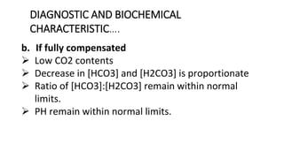 DIAGNOSTIC AND BIOCHEMICAL
CHARACTERISTIC….
b. If fully compensated
 Low CO2 contents
 Decrease in [HCO3] and [H2CO3] is proportionate
 Ratio of [HCO3]:[H2CO3] remain within normal
limits.
 PH remain within normal limits.
 