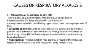 CAUSES OF RESPIRATORY ALKALOSIS
1. Stimulation of Respiratory Centre (RC)
In CNS diseases, e.g. meningitis, encephalitis. Alkalosis due to
hyperventilation has been observed in some cases of
meningitis/encephalitis. manifesting hyperpnoea, over prolonged periods of
time
• Salicylate poisoning: Large doses of salicylates, such as are sometimes
given in the treatment of acute rheumatic fever, produce stimulation of
Respiratory centre (RC) with consequent hyperventilation and tendency
towards alkalosis.
• Hyperpyrexia: Hyperventilation may occur as a result of the increased
respiratory rate associated with increase in body temperature.
 