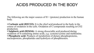 ACIDS PRODUCED IN THE BODY
The following are the major sources of H + (protons) production in the human
body.
• Carbonic acid (H2CO3): It is the chief acid produced in the body in the
course of oxidation in the cells. Oxidation of C-compounds resulting in CO2
production.
• Sulphuric acid (H2SO4): A strong dissociable acid produced during
oxidation of S-containing amino acids, e.g. cysteine/cystine and methionine.
• Phosphoric acid: Products of metabolism of dietary phosphoproteins,
nucleoproteins, phosphatides and hydrolysis of phosphoesters.
 