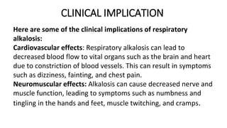 CLINICAL IMPLICATION
Here are some of the clinical implications of respiratory
alkalosis:
Cardiovascular effects: Respiratory alkalosis can lead to
decreased blood flow to vital organs such as the brain and heart
due to constriction of blood vessels. This can result in symptoms
such as dizziness, fainting, and chest pain.
Neuromuscular effects: Alkalosis can cause decreased nerve and
muscle function, leading to symptoms such as numbness and
tingling in the hands and feet, muscle twitching, and cramps.
 