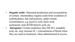 • Organic acids: Abnormal production and accumulation
of certain intermediary organic acids from oxidation of
carbohydrates, fats and proteins, under certain
circumstances, e.g. pyruvic acid, lactic acid,
acetoacetic acid, β-OH-butyric acid, etc.
• Iatrogenic: Certain medicines like NH 4Cl, mandelic
acid, etc. may increase H + concentration of blood when
they are used as treatment, when administered in excess.
 