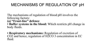 MECHANISMS OF REGULATION OF pH
The mechanisms of regulation of blood pH involves the
following factors:
(a) “Front-line” defence
• Buffer systems in the blood: Which restricts pH change in
body fluids.
• Respiratory mechanisms: Regulation of excretion of
CO2 and hence, regulation of H2CO 3 concentration in EC
fluid.
 