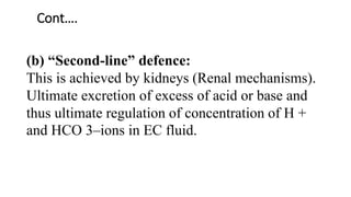 Cont….
(b) “Second-line” defence:
This is achieved by kidneys (Renal mechanisms).
Ultimate excretion of excess of acid or base and
thus ultimate regulation of concentration of H +
and HCO 3–ions in EC fluid.
 