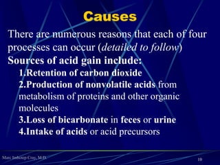 Marc Imhotep Cray, M.D.
Causes
There are numerous reasons that each of four
processes can occur (detailed to follow)
Sources of acid gain include:
1.Retention of carbon dioxide
2.Production of nonvolatile acids from
metabolism of proteins and other organic
molecules
3.Loss of bicarbonate in feces or urine
4.Intake of acids or acid precursors
10
 