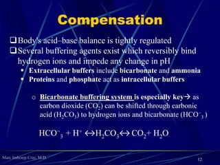 Marc Imhotep Cray, M.D.
Compensation
Body's acid–base balance is tightly regulated
Several buffering agents exist which reversibly bind
hydrogen ions and impede any change in pH
 Extracellular buffers include bicarbonate and ammonia
 Proteins and phosphate act as intracellular buffers
o Bicarbonate buffering system is especially key as
carbon dioxide (CO2) can be shifted through carbonic
acid (H2CO3) to hydrogen ions and bicarbonate (HCO−
3 )
HCO−
3 + H+ ↔H2CO3↔ CO2+ H2O
12
 