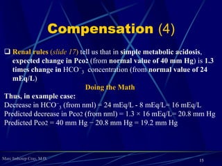 Marc Imhotep Cray, M.D.
Compensation (4)
 Renal rules (slide 17) tell us that in simple metabolic acidosis,
expected change in Pco2 (from normal value of 40 mm Hg) is 1.3
times change in HCO−
3 concentration (from normal value of 24
mEq/L)
Doing the Math
Thus, in example case:
Decrease in HCO−
3 (from nml) = 24 mEq/L - 8 mEq/L= 16 mEq/L
Predicted decrease in Pco2 (from nml) = 1.3 × 16 mEq/L= 20.8 mm Hg
Predicted Pco2 = 40 mm Hg − 20.8 mm Hg = 19.2 mm Hg
15
 