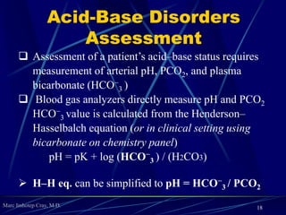 Marc Imhotep Cray, M.D.
Understanding Acid-Base
Disorders via Linkage
18
The linkage is laboratory value to body organ
to physiologic response
 HCO3 is linked to metabolic that links to kidney
with a final linkage to “slow”
 Remember: The term metabolic relates to plasma
bicarbonate
 A low pH is acidosis low pH assoc. w a low
bicarbonate conc. is metabolic acidosis
 A high pH is alkalosis a high pH assoc. w a high
bicarbonate conc. is metabolic alkalosis
 