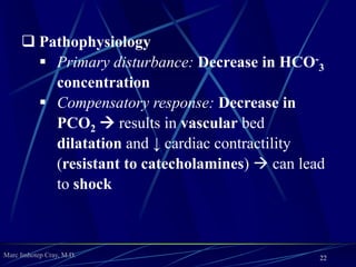 Marc Imhotep Cray, M.D.
Acid-Base Disorders
Assessment
 Assessment of a patient’s acid–base status requires
measurement of arterial pH, PCO2, and plasma
bicarbonate (HCO−
3 )
 Blood gas analyzers directly measure pH and PCO2
HCO−
3 value is calculated from the Henderson–
Hasselbalch equation (or in clinical setting using
bicarbonate on chemistry panel)
pH = pK + log (HCO−
3 ) / (H2CO3)
 H–H eq. can be simplified to pH = HCO−
3 / PCO2
22
 