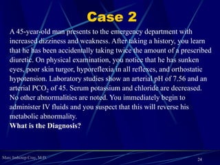 Marc Imhotep Cray, M.D.
Case 1
A 35-year-old man with T1DM has not been taking his
daily insulin injections for 1 week. He presents to the
emergency room with deep, regular, sighing respirations,
abdominal pain, vomiting, and signs of severe dehydration.
You conduct ABG and chemistry studies, which are
significant for a low blood pH, low HCO-
3, decreased
PCO2, extreme hyperglycemia, and increased blood
ketones. You immediately treat the patient with fluids and
insulin to try and reverse this metabolic disturbance.
What is the Diagnosis?
24
 