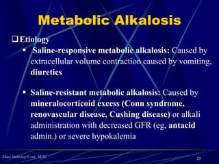 Marc Imhotep Cray, M.D.
Metabolic Acidosis
 Etiology
 Anion gap metabolic acidosis: Causes include renal failure
(azotemia), lactic acidosis, diabetic ketoacidosis, certain
toxins (methanol, paraldehyde, phenformin, iron, carbon
monoxide, ethanol, ethylene glycol, salicylate), and INH
o (One way to remember all of causes of anion gap acidosis is mnemonic MUD PILES=
Methanol, Uremia, Diabetic ketoacidosis, Paraldehyde or Phenformin, Iron tablets or
Isoniazid, Lactic acidosis, Ethylene glycol, Salicylates)
 Normal anion gap metabolic acidosis: Causes include traveler’s
diarrhea, acetazolamide overdose, renal tubular acidosis , and
glue sniffing hyperchloremic metabolic acidosis
 If primary cause of acidosis is a loss of HCO-
3 there will be an ↑ in Cl-
 Anion gap will be nml as seen in severe diarrhea
25
 