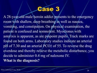 Marc Imhotep Cray, M.D.
Case 2
A 45-year-old man presents to the emergency department with
increased dizziness and weakness. After taking a history, you learn
that he has been accidentally taking twice the amount of a prescribed
diuretic. On physical examination, you notice that he has sunken
eyes, poor skin turgor, hyporeflexia in all reflexes, and orthostatic
hypotension. Laboratory studies show an arterial pH of 7.56 and an
arterial PCO2 of 45. Serum potassium and chloride are decreased.
No other abnormalities are noted. You immediately begin to
administer IV fluids and you suspect that this will reverse his
metabolic abnormality.
What is the Diagnosis?
28
 