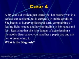 Marc Imhotep Cray, M.D.
 Clinical Manifestations
May present w signs of dehydration (sunken eyes, poor skin turgor,
lethargy, and hypotension) and muscle weakness (b/c of hypokalemia);
can also cause ↓ cerebral blood flow and cardiac arrhythmias
Lab findings: Increased pH, increased PCO2, increased HCO-
3,
hypokalemia
 Treatment
Saline-responsive: Fluid replacement
Saline-resistant: Treat underlying cause of mineralocorticoid excess;
replete potassium
 Notes
Compensation: PCO2 increases 0.7 mm Hg for every 1 mEq/L HCO-
3
increase
31
 