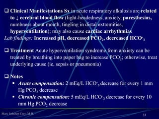 Marc Imhotep Cray, M.D.
Respiratory Acidosis
 Etiology
Caused by acute lung disease (ARDS, airway obstruction), chronic
lung disease (COPD), CNS depression (opioids, sedatives, narcotics),
or weak respiratory muscles (ALS, kyphoscoliosis, MS, polio)
 Pathophysiology
Primary disturbance: Increase in PCO2 (hypercapnia) owing to
decreased alveolar ventilation
Compensatory response: Increase in HCO-
3 caused by increased
renal HCO-
3 reabsorption as stimulated by low pH and high PCO2
33
 