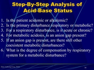 Marc Imhotep Cray, M.D.
 Clinical Manifestations
Hypoventilation; somnolence; confusion; myoclonus with asterixis;
signs of ↑intracranial pressure (eg, papilledema, pseudotumor
cerebri= Idiopathic intracranial hypertension [IIH])
Lab findings: Decreased pH, increased PCO2, increased HCO-
3
 Treatment
Treat underlying condition of acute respiratory acidosis
No treatment necessary for chronic respiratory acidosis
 Notes
Acute compensation: 1 mEq/L HCO-
3 increase for every 10 mm Hg
PCO2 increase
Chronic compensation: 3.5 mEq/L HCO-
3 increase for every 10 mm
Hg PCO2 increase
34
 